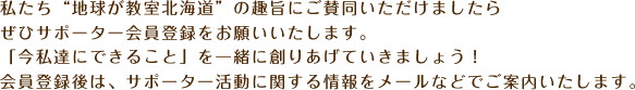 私たち“地球が教室北海道”の趣旨にご賛同いただけましたらぜひサポーター会員登録をお願いいたします。「今私達にできること」を一緒に創りあげていきましょう！会員登録後は、サポーター活動に関する情報をメールなどでご案内いたします。