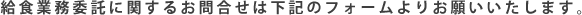 給食業務委託に関するお問合せは下記のフォームよりお願いいたします。  