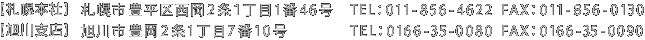 札幌本社 札幌市豊平区西岡2条１丁目1番46号 TEL ： 011-856-4622　FAX ： 011-856-0130 / 旭川支店 旭川市豊岡2条1丁目7番10号 TEL ： 0166-35-0080　FAX ： 0166-35-0090