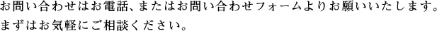 お問い合わせはお電話、またはお問い合わせフォームよりお願いいたします。まずはお気軽にご相談ください。