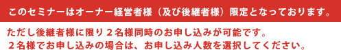 このセミナーはオーナー経営者様（及び後継者様）限定となっております。 ただし後継者様に限り２名様同時のお申し込みが可能です。２名様でお申し込みの場合は、お申し込み人数を選択してください。 