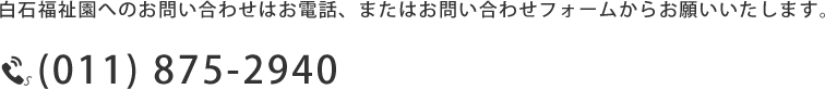 白石福祉園へのお問い合わせはお電話、またはお問い合わせフォームからお願いいたします。 (011) 875-2940