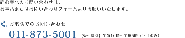 静心寮へのお問い合わせは、お電話またはお問い合わせフォームよりお願いいたします。 TEL:011-873-5001